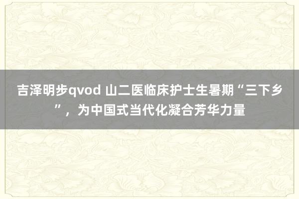 吉泽明步qvod 山二医临床护士生暑期“三下乡”，为中国式当代化凝合芳华力量