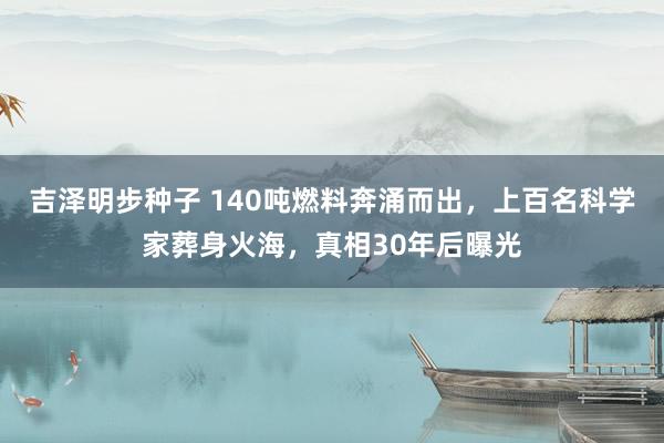 吉泽明步种子 140吨燃料奔涌而出，上百名科学家葬身火海，真相30年后曝光