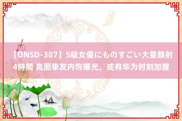 【ONSD-387】S級女優にものすごい大量顔射4時間 岚图挚友内饰曝光，或有华为时刻加握