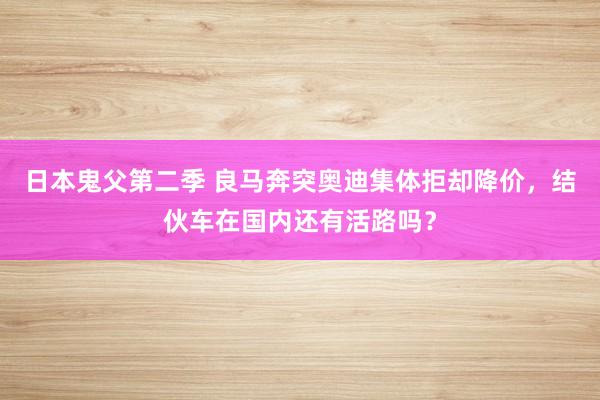 日本鬼父第二季 良马奔突奥迪集体拒却降价，结伙车在国内还有活路吗？