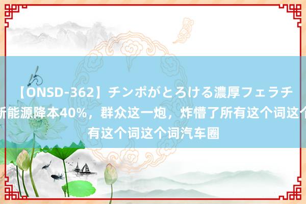 【ONSD-362】チンポがとろける濃厚フェラチオ4時間 新能源降本40%，群众这一炮，炸懵了所有这个词这个词汽车圈