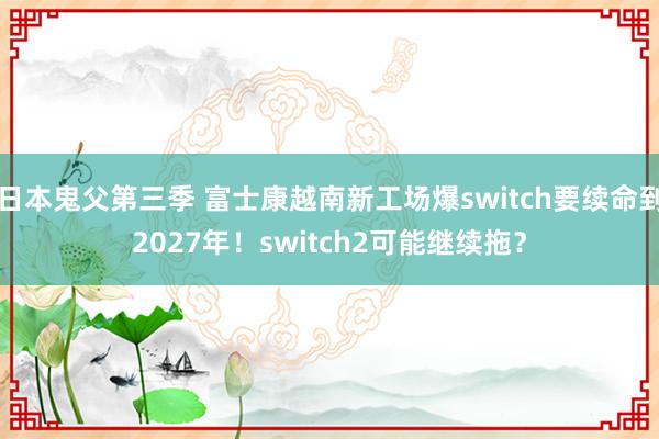 日本鬼父第三季 富士康越南新工场爆switch要续命到2027年！switch2可能继续拖？