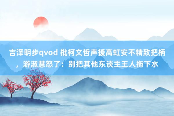 吉泽明步qvod 批柯文哲声援高虹安不精致把柄，游淑慧怒了：别把其他东谈主王人拖下水