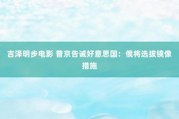 吉泽明步电影 普京告诫好意思国：俄将选拔镜像措施