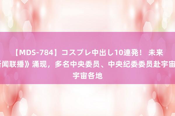 【MDS-784】コスプレ中出し10連発！ 未来 《新闻联播》涌现，多名中央委员、中央纪委委员赴宇宙各地