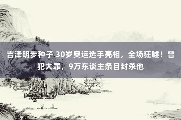 吉泽明步种子 30岁奥运选手亮相，全场狂嘘！曾犯大罪，9万东谈主条目封杀他