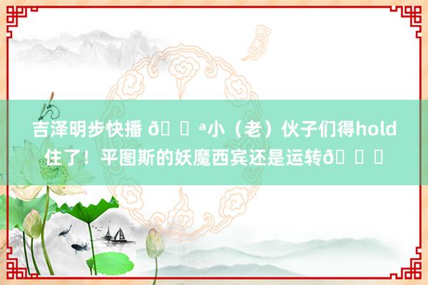 吉泽明步快播 ?小（老）伙子们得hold住了！平图斯的妖魔西宾还是运转?