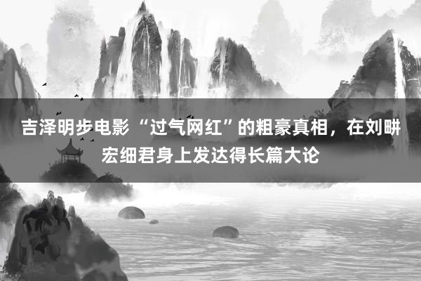 吉泽明步电影 “过气网红”的粗豪真相，在刘畊宏细君身上发达得长篇大论