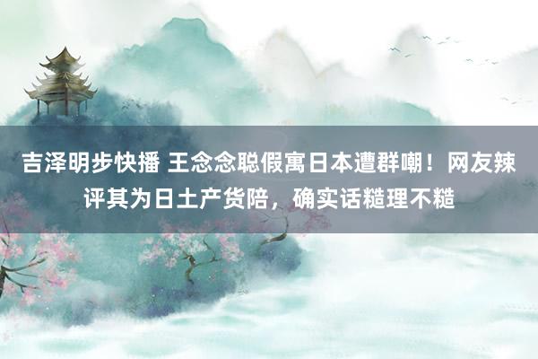 吉泽明步快播 王念念聪假寓日本遭群嘲！网友辣评其为日土产货陪，确实话糙理不糙