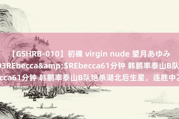 【GSHRB-010】初裸 virgin nude 望月あゆみ</a>2013-01-03REbecca&$REbecca61分钟 韩鹏率泰山B队绝杀湖北后生星，连胜中乙预选赛