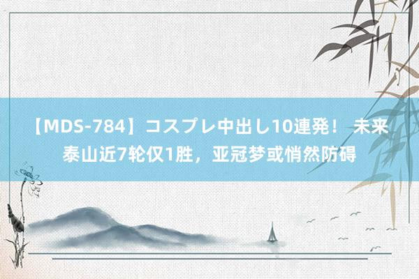 【MDS-784】コスプレ中出し10連発！ 未来 泰山近7轮仅1胜，亚冠梦或悄然防碍