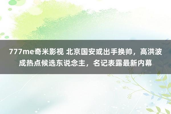 777me奇米影视 北京国安或出手换帅，高洪波成热点候选东说念主，名记表露最新内幕