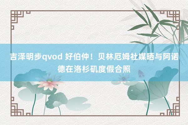 吉泽明步qvod 好伯仲！贝林厄姆社媒晒与阿诺德在洛杉矶度假合照