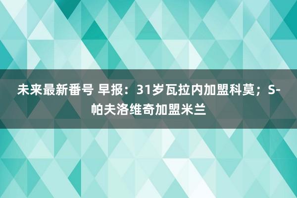 未来最新番号 早报：31岁瓦拉内加盟科莫；S-帕夫洛维奇加盟米兰