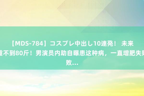 【MDS-784】コスプレ中出し10連発！ 未来 体重不到80斤！男演员内助自曝患这种病，一直增肥失败...