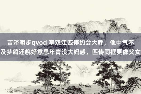 吉泽明步qvod 李双江匹俦约会大呼，他中气不及梦鸽还貌好意思年青没大妈感，匹俦同框更像父女