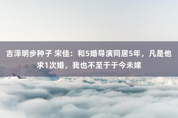 吉泽明步种子 宋佳：和5婚导演同居5年，凡是他求1次婚，我也不至于于今未嫁