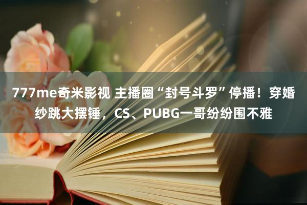 777me奇米影视 主播圈“封号斗罗”停播！穿婚纱跳大摆锤，CS、PUBG一哥纷纷围不雅