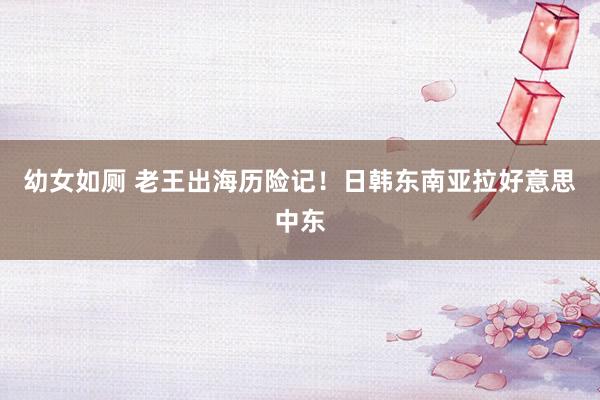 幼女如厕 老王出海历险记！日韩东南亚拉好意思中东