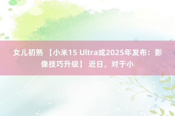 女儿初熟 【小米15 Ultra或2025年发布：影像技巧升级】 近日，对于小