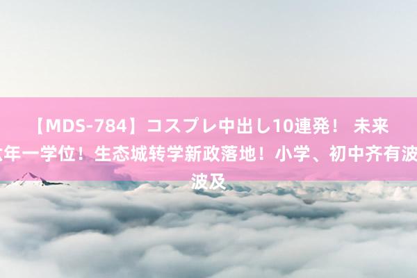 【MDS-784】コスプレ中出し10連発！ 未来 六年一学位！生态城转学新政落地！小学、初中齐有波及