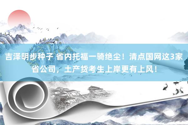 吉泽明步种子 省内托福一骑绝尘！清点国网这3家省公司，土产货考生上岸更有上风！