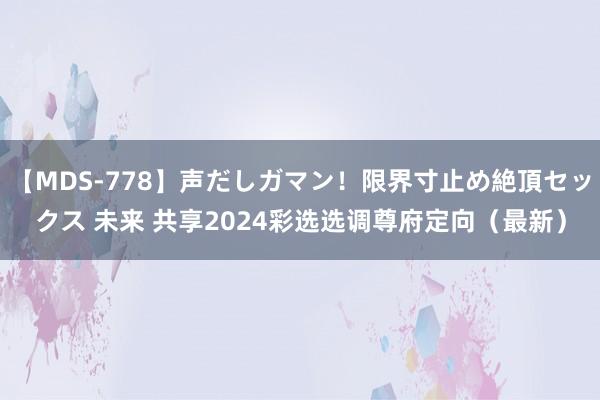 【MDS-778】声だしガマン！限界寸止め絶頂セックス 未来 共享2024彩选选调尊府定向（最新）