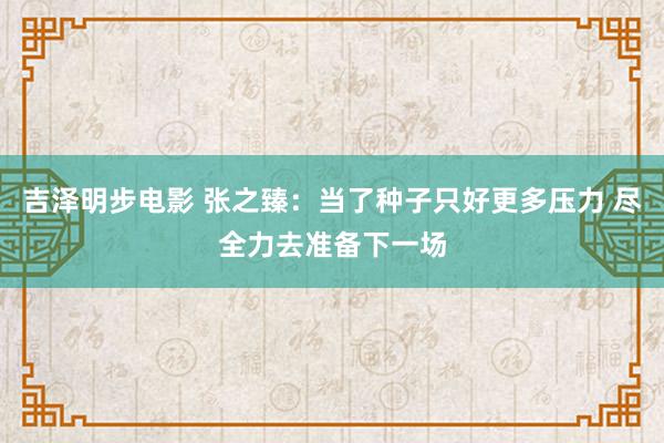 吉泽明步电影 张之臻：当了种子只好更多压力 尽全力去准备下一场