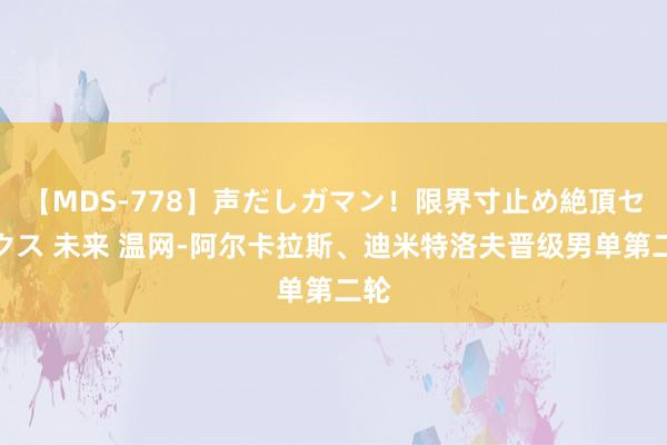 【MDS-778】声だしガマン！限界寸止め絶頂セックス 未来 温网-阿尔卡拉斯、迪米特洛夫晋级男单第二轮