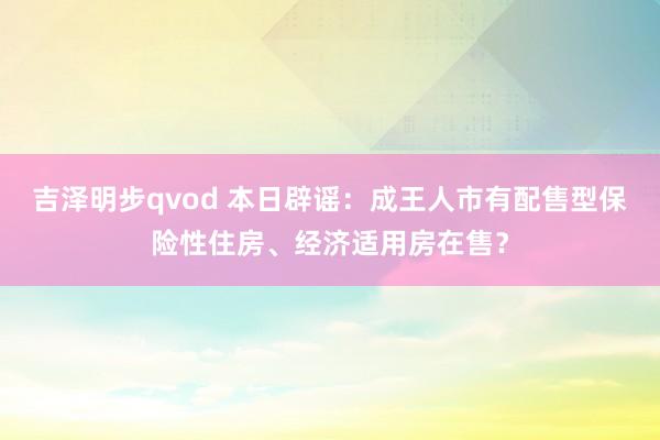 吉泽明步qvod 本日辟谣：成王人市有配售型保险性住房、经济适用房在售？