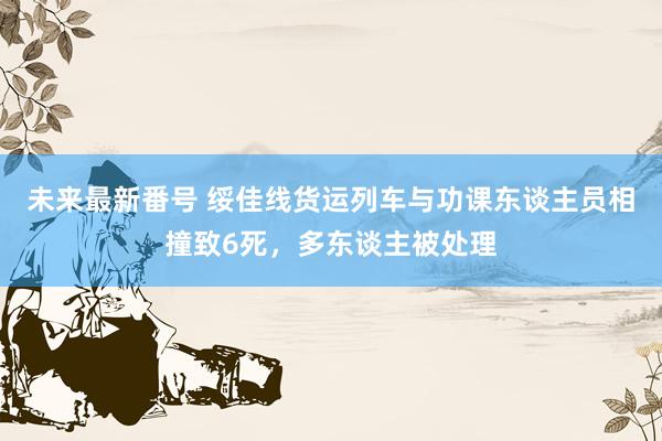 未来最新番号 绥佳线货运列车与功课东谈主员相撞致6死，多东谈主被处理