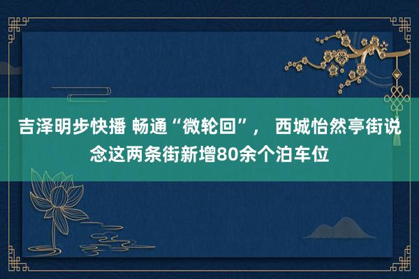 吉泽明步快播 畅通“微轮回”， 西城怡然亭街说念这两条街新增80余个泊车位