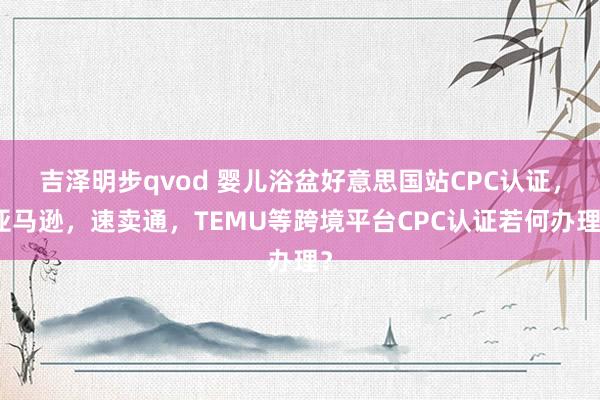 吉泽明步qvod 婴儿浴盆好意思国站CPC认证，亚马逊，速卖通，TEMU等跨境平台CPC认证若何办理？