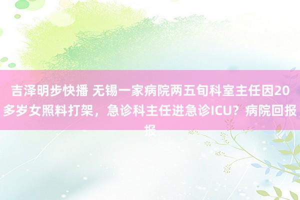 吉泽明步快播 无锡一家病院两五旬科室主任因20多岁女照料打架，急诊科主任进急诊ICU？病院回报