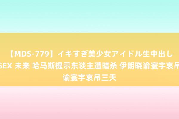 【MDS-779】イキすぎ美少女アイドル生中出し解禁SEX 未来 哈马斯提示东谈主遭暗杀 伊朗晓谕寰宇哀吊三天