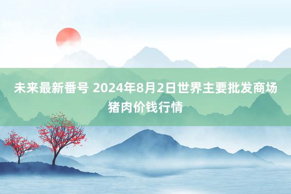 未来最新番号 2024年8月2日世界主要批发商场猪肉价钱行情