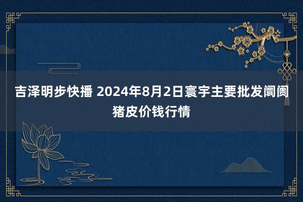 吉泽明步快播 2024年8月2日寰宇主要批发阛阓猪皮价钱行情