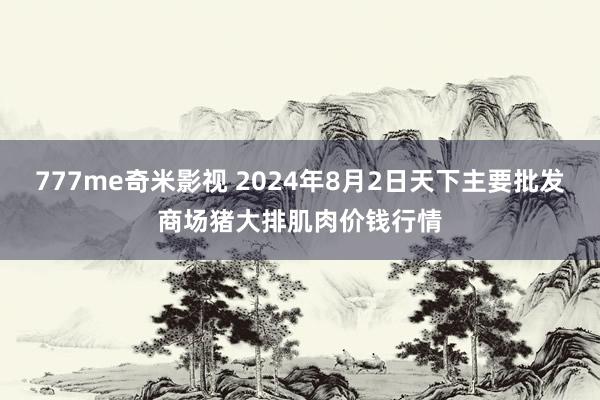 777me奇米影视 2024年8月2日天下主要批发商场猪大排肌肉价钱行情