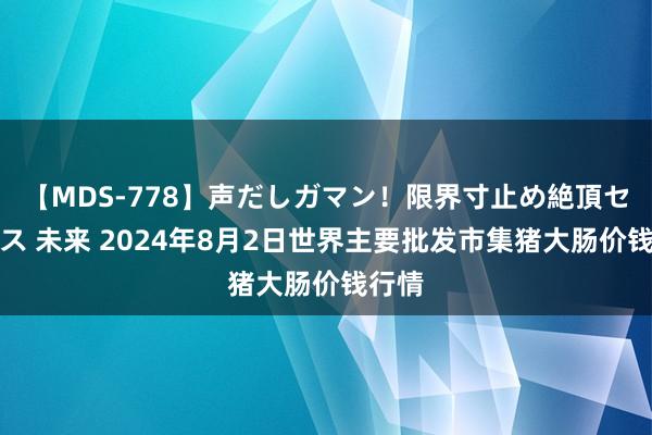 【MDS-778】声だしガマン！限界寸止め絶頂セックス 未来 2024年8月2日世界主要批发市集猪大肠价钱行情