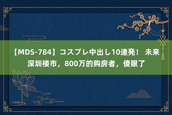 【MDS-784】コスプレ中出し10連発！ 未来 深圳楼市，800万的购房者，傻眼了