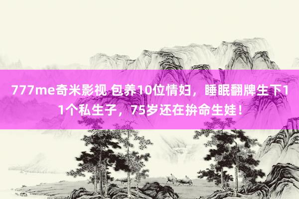 777me奇米影视 包养10位情妇，睡眠翻牌生下11个私生子，75岁还在拚命生娃！