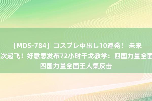 【MDS-784】コスプレ中出し10連発！ 未来 复仇血旗再次起飞！好意思发布72小时干戈教学：四国力量全面王人集反击