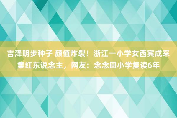 吉泽明步种子 颜值炸裂！浙江一小学女西宾成采集红东说念主，网友：念念回小学复读6年