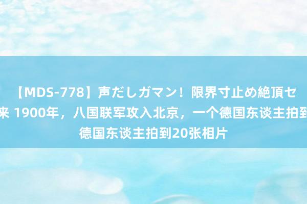 【MDS-778】声だしガマン！限界寸止め絶頂セックス 未来 1900年，八国联军攻入北京，一个德国东谈主拍到20张相片