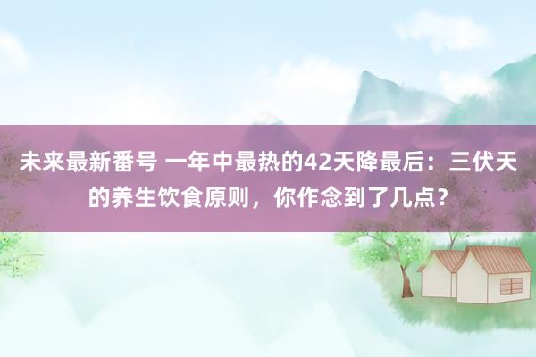 未来最新番号 一年中最热的42天降最后：三伏天的养生饮食原则，你作念到了几点？