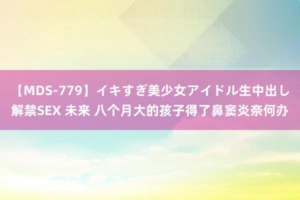 【MDS-779】イキすぎ美少女アイドル生中出し解禁SEX 未来 八个月大的孩子得了鼻窦炎奈何办