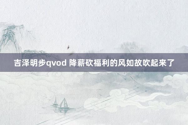 吉泽明步qvod 降薪砍福利的风如故吹起来了