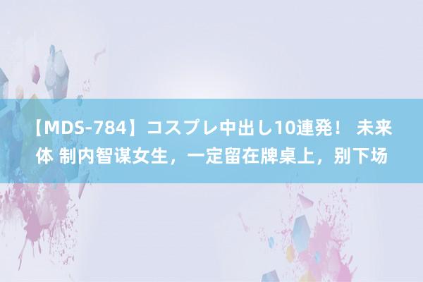 【MDS-784】コスプレ中出し10連発！ 未来 体 制内智谋女生，一定留在牌桌上，别下场