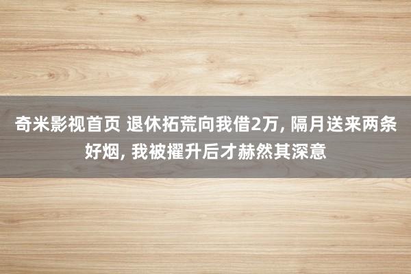 奇米影视首页 退休拓荒向我借2万， 隔月送来两条好烟， 我被擢升后才赫然其深意