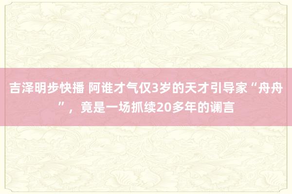 吉泽明步快播 阿谁才气仅3岁的天才引导家“舟舟”，竟是一场抓续20多年的谰言